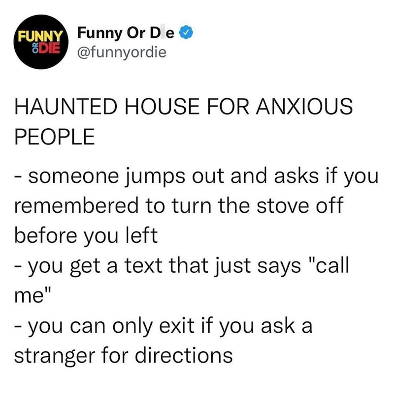 FUNNY Funny Or De ✔ SDIE @funnyordie HAUNTED HOUSE FOR ANXIOUS PEOPLE - someone jumps out and asks if you remembered to turn the stove off before you left - you get a text that just says "call me" - you can only exit if you ask a stranger for directions