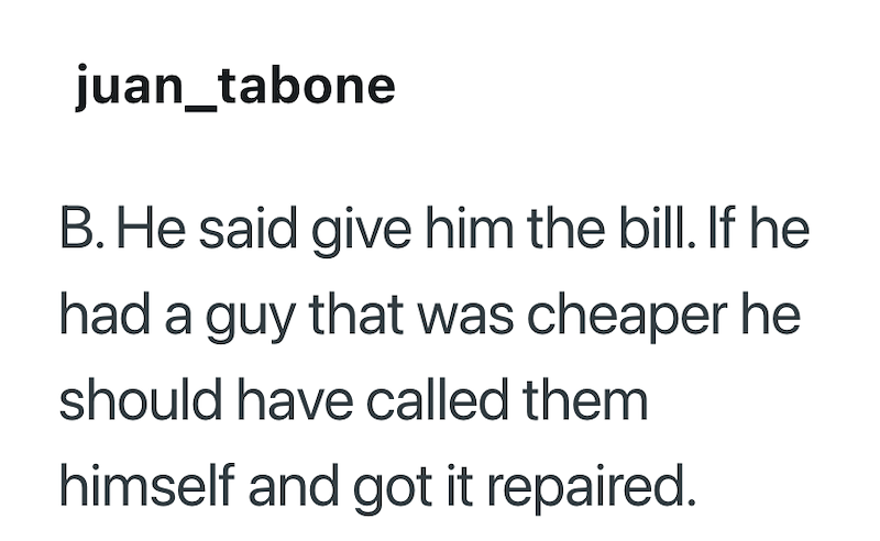 juan_tabone B. He said give him the bill. If he had a guy that was cheaper he should have called them himself and got it repaired.