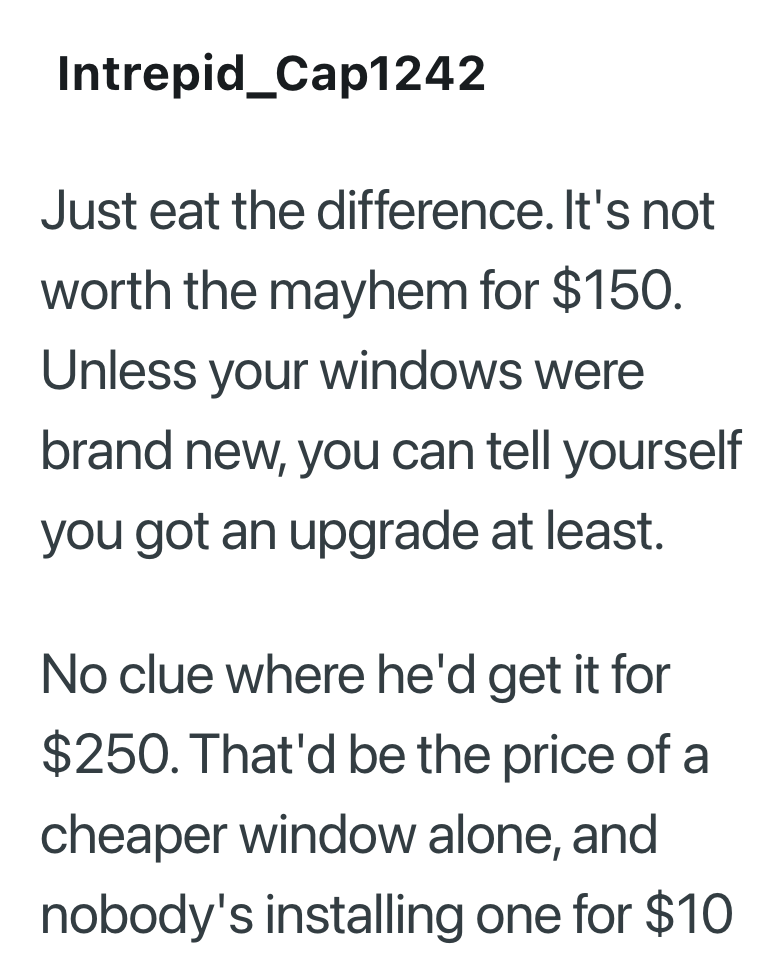 Intrepid_Cap1242 Just eat the difference. It's not worth the mayhem for $150. Unless your windows were brand new, you can tell yourself you got an upgrade at least. No clue where he'd get it for $250. That'd be the price of a cheaper window alone, and nobody's installing one for $10
