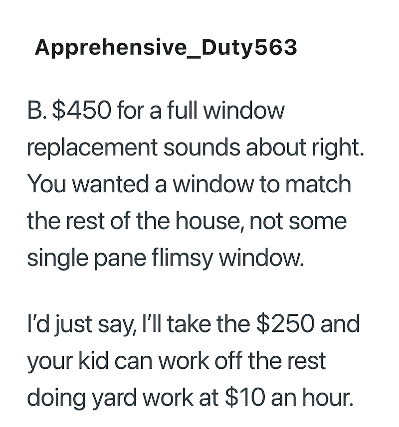 Apprehensive Duty 563 B. $450 for a full window replacement sounds about right. You wanted a window to match the rest of the house, not some single pane flimsy window. I'd just say, I'll take the $250 and your kid can work off the rest doing yard work at $10 an hour.