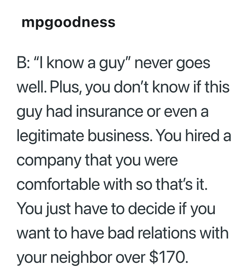 mpgoodness B: "I know a guy" never goes well. Plus, you don't know if this guy had insurance or even a legitimate business. You hired a company that you were comfortable with so that's it. You just have to decide if you want to have bad relations with your neighbor over $170.