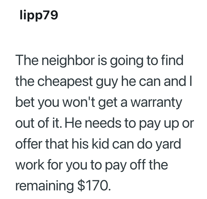 lipp79 The neighbor is going to find the cheapest guy he can and I bet you won't get a warranty out of it. He needs to pay up or offer that his kid can do yard work for you to pay off the remaining $170.