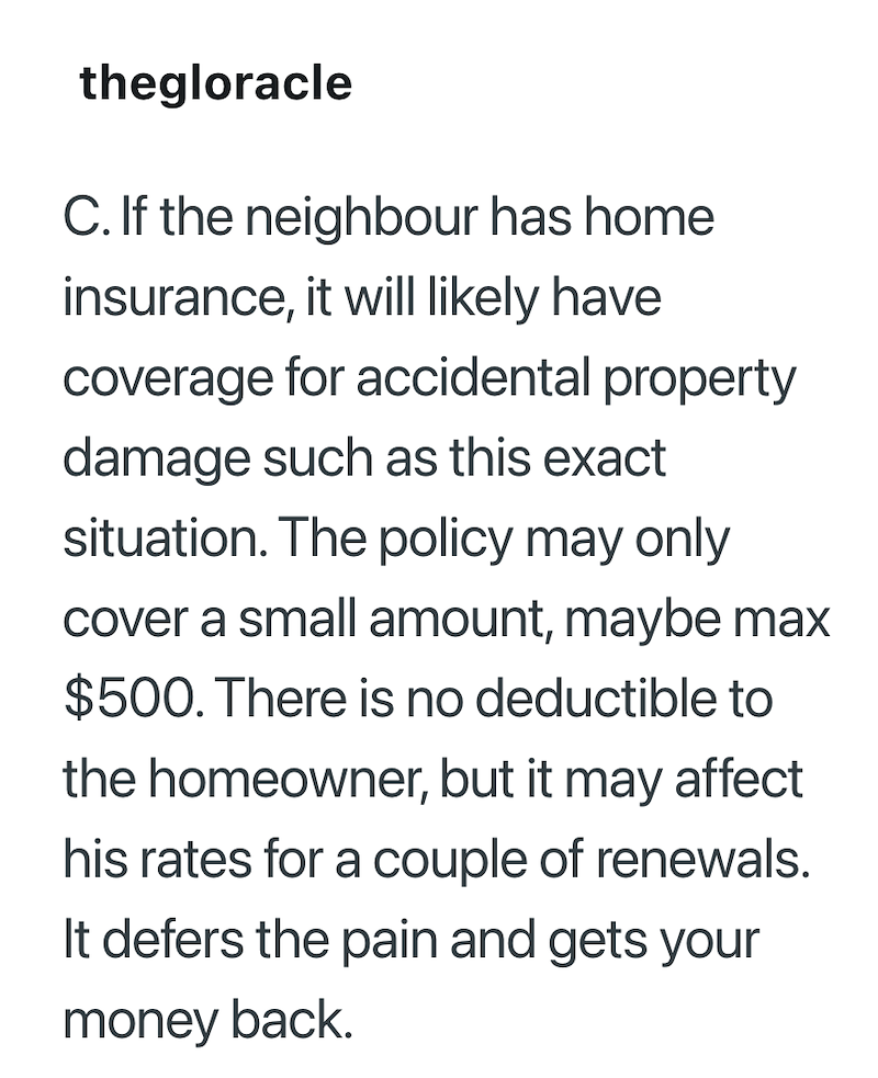 thegloracle C. If the neighbour has home insurance, it will likely have coverage for accidental property damage such as this exact situation. The policy may only cover a small amount, maybe max $500. There is no deductible to the homeowner, but it may affect his rates for a couple of renewals. It defers the pain and gets your money back.