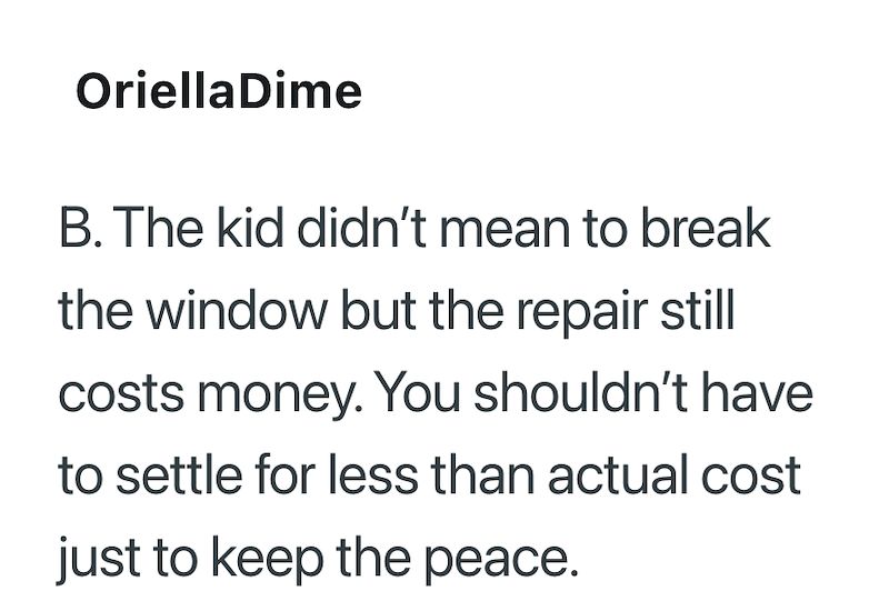 OriellaDime B. The kid didn't mean to break the window but the repair still costs money. You shouldn't have to settle for less than actual cost just to keep the peace.