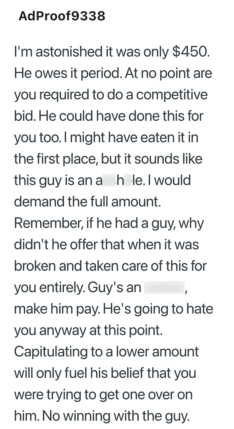 AdProof9338 I'm astonished it was only $450. He owes it period. At no point are you required to do a competitive bid. He could have done this for you too. I might have eaten it in the first place, but it sounds like this guy is an a hole. I would demand the full amount. Remember, if he had a guy, why didn't he offer that when it was broken and taken care of this for you entirely. Guy's an make him pay. He's going to hate you anyway at this point. Capitulating to a lower amount will only fuel his