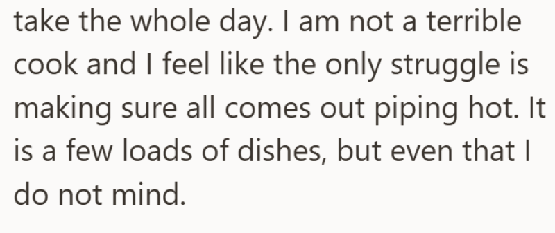 take the whole day. I am not a terrible cook and I feel like the only struggle is making sure all comes out piping hot. It is a few loads of dishes, but even that I do not mind.