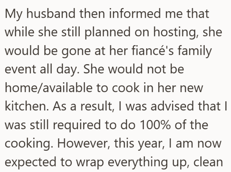 My husband then informed me that while she still planned on hosting, she would be gone at her fiancé's family event all day. She would not be home/available to cook in her new kitchen. As a result, I was advised that I was still required to do 100% of the cooking. However, this year, I am now expected to wrap everything up, clean