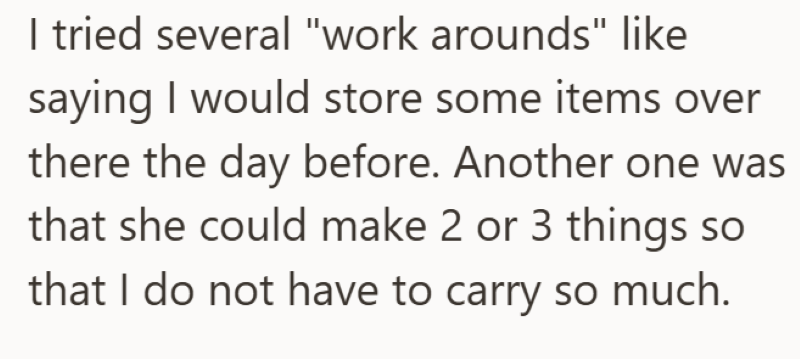 I tried several "work arounds" like saying I would store some items over there the day before. Another one was that she could make 2 or 3 things so that I do not have to carry so much.