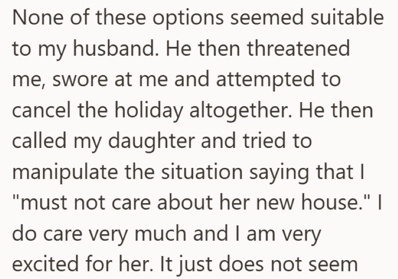 None of these options seemed suitable to my husband. He then threatened me, swore at me and attempted to cancel the holiday altogether. He then called my daughter and tried to manipulate the situation saying that I "must not care about her new house." I do care very much and I am very excited for her. It just does not seem