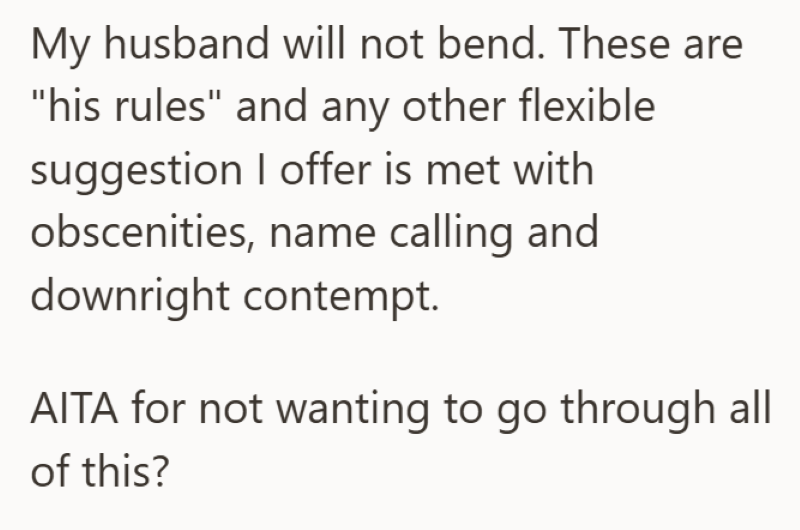 My husband will not bend. These are "his rules" and any other flexible suggestion I offer is met with obscenities, name calling and downright contempt. AITA for not wanting to go through all of this?