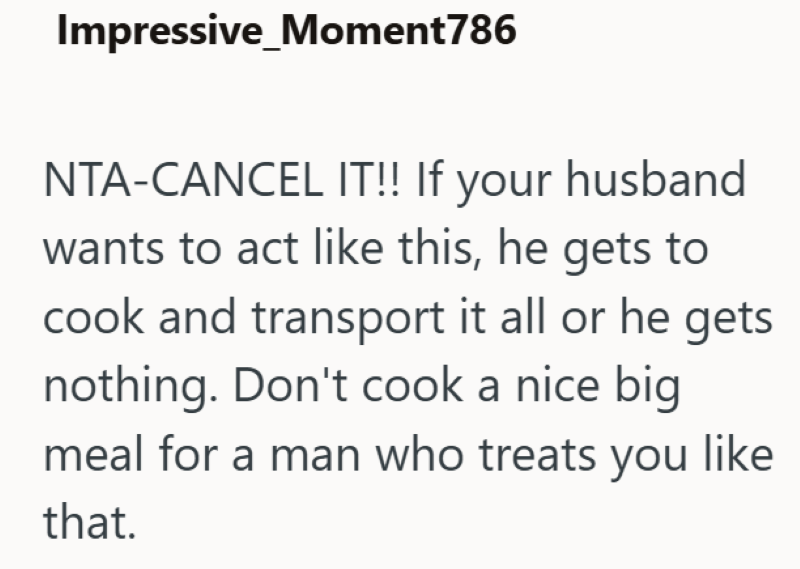 Impressive_Moment786 NTA-CANCEL IT!! If your husband wants to act like this, he gets to cook and transport it all or he gets nothing. Don't cook a nice big meal for a man who treats you like that.