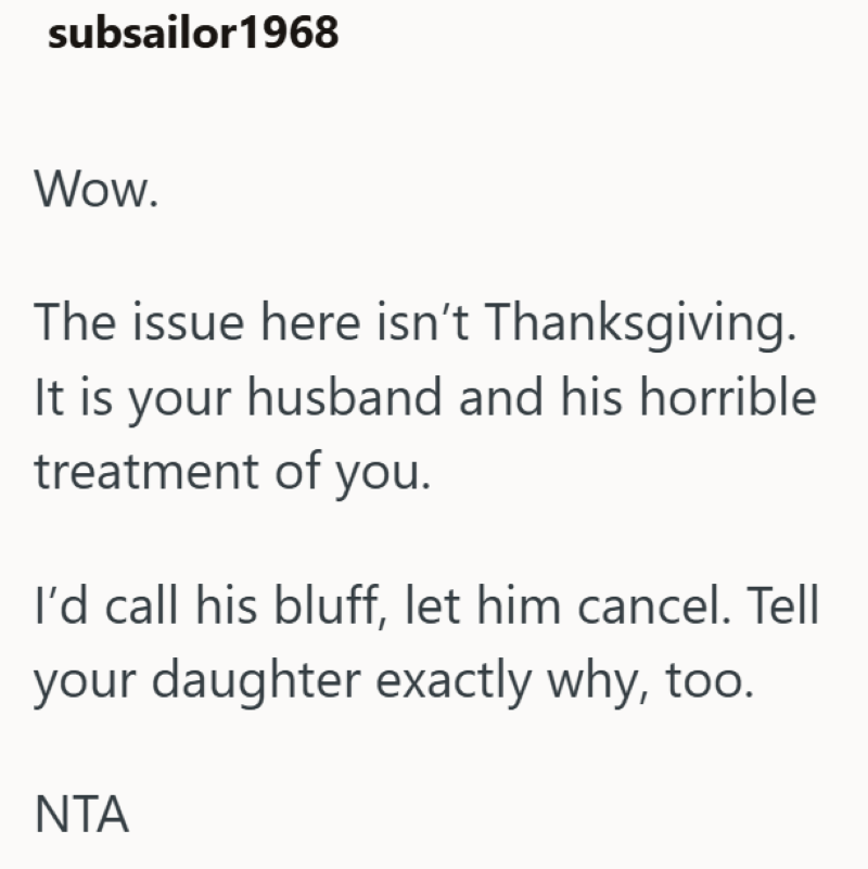 subsailor 1968 Wow. The issue here isn't Thanksgiving. It is your husband and his horrible treatment of you. I'd call his bluff, let him cancel. Tell your daughter exactly why, too. ΝΤΑ