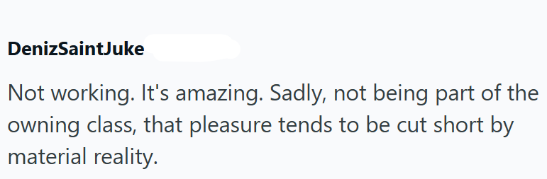 DenizSaintJuke Not working. It's amazing. Sadly, not being part of the owning class, that pleasure tends to be cut short by material reality.