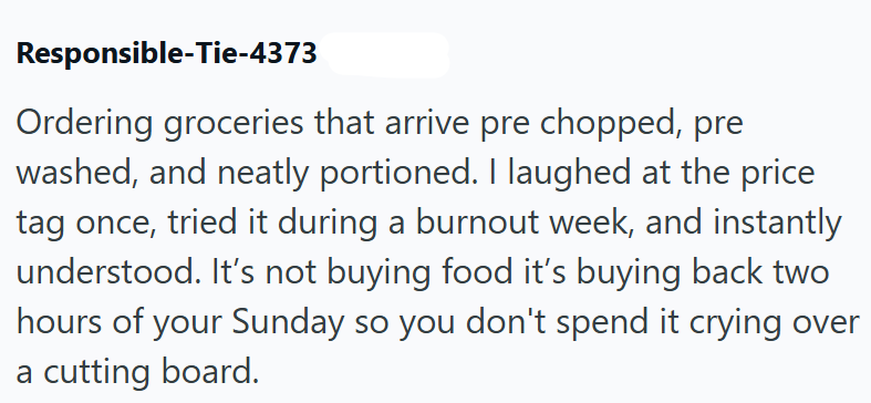 Responsible-Tie-4373 Ordering groceries that arrive pre chopped, pre washed, and neatly portioned. I laughed at the price tag once, tried it during a burnout week, and instantly understood. It's not buying food it's buying back two hours of your Sunday so you don't spend it crying over a cutting board.