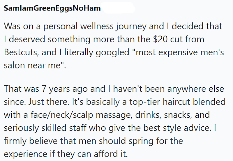 SamlamGreenEggsNoHam Was on a personal wellness journey and I decided that I deserved something more than the $20 cut from Bestcuts, and I literally googled "most expensive men's salon near me". That was 7 years ago and I haven't been anywhere else since. Just there. It's basically a top-tier haircut blended with a face/neck/scalp massage, drinks, snacks, and seriously skilled staff who give the best style advice. I firmly believe that men should spring for the experience if they can afford it.