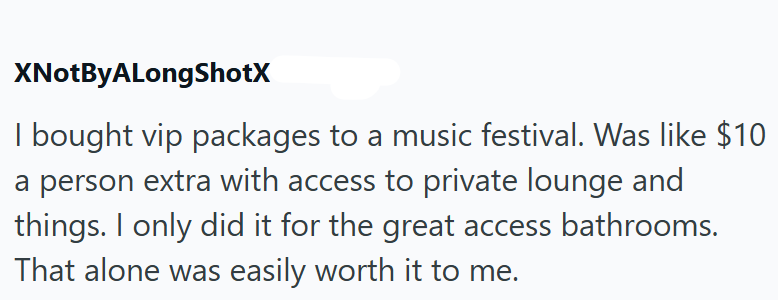 XNotByALongShotX I bought vip packages to a music festival. Was like $10 a person extra with access to private lounge and things. I only did it for the great access bathrooms. That alone was easily worth it to me.
