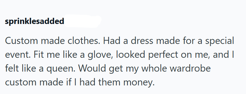 sprinklesadded Custom made clothes. Had a dress made for a special event. Fit me like a glove, looked perfect on me, and felt like a queen. Would get my whole wardrobe custom made if I had them money.