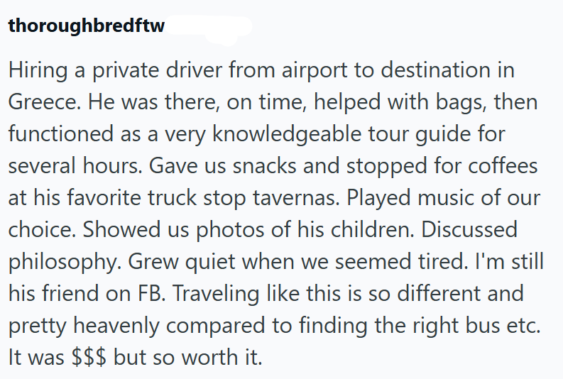 thoroughbredftw Hiring a private driver from airport to destination in Greece. He was there, on time, helped with bags, then functioned as a very knowledgeable tour guide for several hours. Gave us snacks and stopped for coffees at his favorite truck stop tavernas. Played music of our choice. Showed us photos of his children. Discussed philosophy. Grew quiet when we seemed tired. I'm still his friend on FB. Traveling like this is so different and pretty heavenly compared to finding the right bus