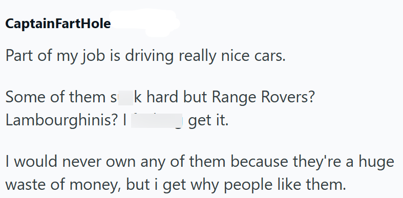 CaptainFartHole Part of my job is driving really nice cars. Some of them s k hard but Range Rovers? Lambourghinis? | get it. I would never own any of them because they're a huge waste of money, but i get why people like them.