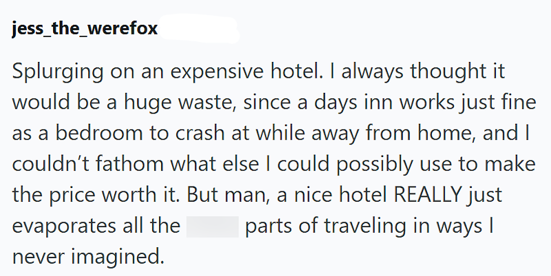 jess_the_werefox Splurging on an expensive hotel. I always thought it would be a huge waste, since a days inn works just fine as a bedroom to crash at while away from home, and I couldn't fathom what else I could possibly use to make the price worth it. But man, a nice hotel REALLY just parts of traveling in ways I evaporates all the never imagined.