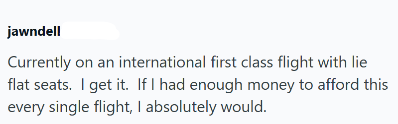 jawndell Currently on an international first class flight with lie flat seats. I get it. If I had enough money to afford this every single flight, I absolutely would.