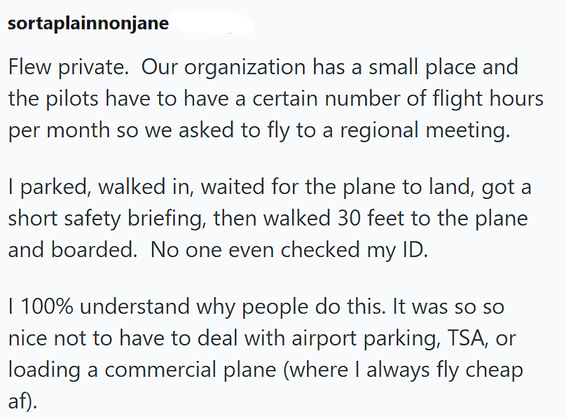 sortaplainnonjane Flew private. Our organization has a small place and the pilots have to have a certain number of flight hours per month so we asked to fly to a regional meeting. I parked, walked in, waited for the plane to land, got a short safety briefing, then walked 30 feet to the plane and boarded. No one even checked my ID. | 100% understand why people do this. It was so so nice not to have to deal with airport parking, TSA, or loading a commercial plane (where I always fly cheap af).