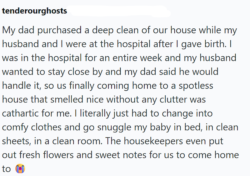 tenderourghosts My dad purchased a deep clean of our house while my husband and I were at the hospital after I gave birth. I was in the hospital for an entire week and my husband wanted to stay close by and my dad said he would handle it, so us finally coming home to a spotless house that smelled nice without any clutter was cathartic for me. I literally just had to change into comfy clothes and go snuggle my baby in bed, in clean sheets, in a clean room. The housekeepers even put out fresh flow