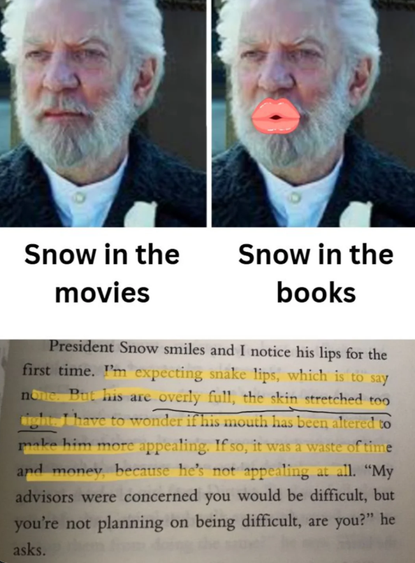 Snow in the Snow in the movies books President Snow smiles and I notice his lips for the first time. I'm expecting snake lips, which is to say none. But his are overly full, the skin stretched too ight I have to wonder if his mouth has been altered to make him more appealing. If so, it was a waste of time and money, because he's not appealing at all. "My advisors were concerned you would be difficult, but you're not planning on being difficult, are you?" he asks.