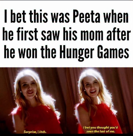 I bet this was Peeta when he first saw his mom after he won the Hunger Games Surprise, itch. I bet you thought you'd seen the last of me.