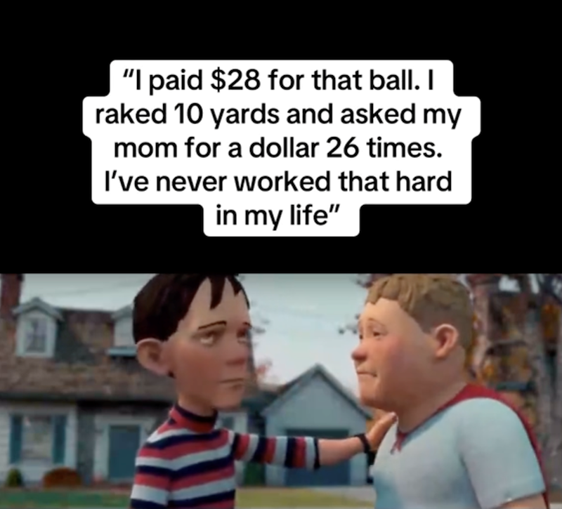 11 "I paid $28 for that ball. I raked 10 yards and asked my mom for a dollar 26 times. I've never worked that hard in my life"