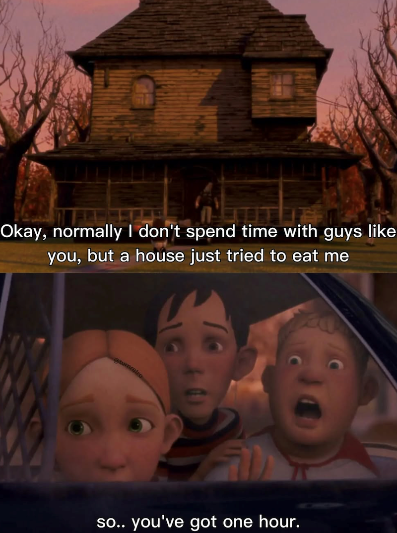 Okay, normally I don't spend time with guys like you, but a house just tried to eat me so.. you've got one hour.