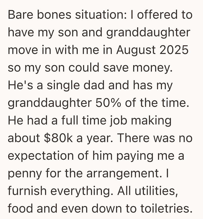 Bare bones situation: I offered to have my son and granddaughter move in with me in August 2025 so my son could save money. He's a single dad and has my granddaughter 50% of the time. He had a full time job making about $80k a year. There was no expectation of him paying me a penny for the arrangement. I furnish everything. All utilities, food and even down to toiletries.