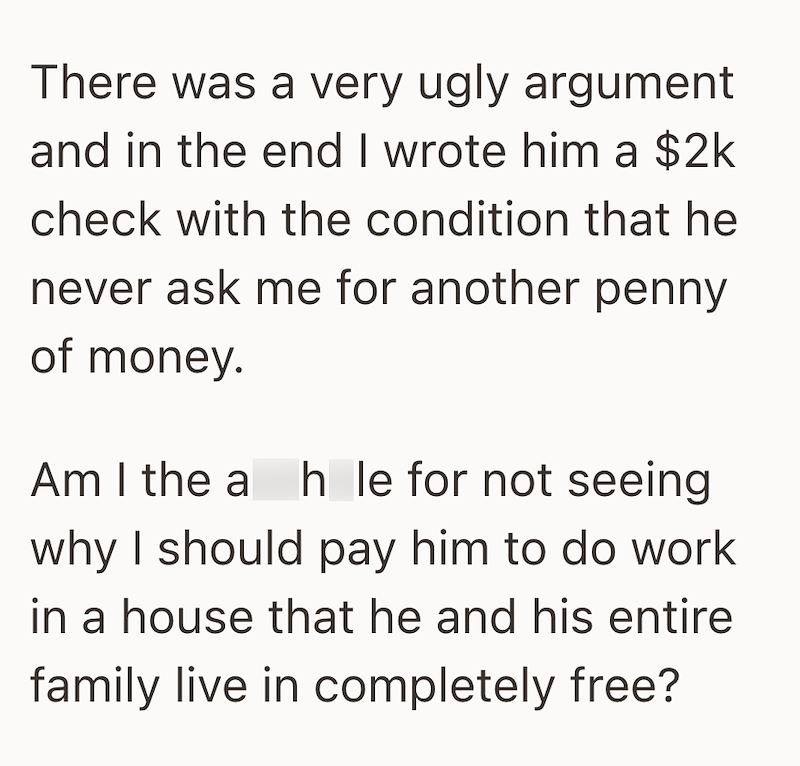 There was a very ugly argument and in the end I wrote him a $2k check with the condition that he never ask me for another penny of money. Am I the a hole for not seeing why I should pay him to do work in a house that he and his entire family live in completely free?