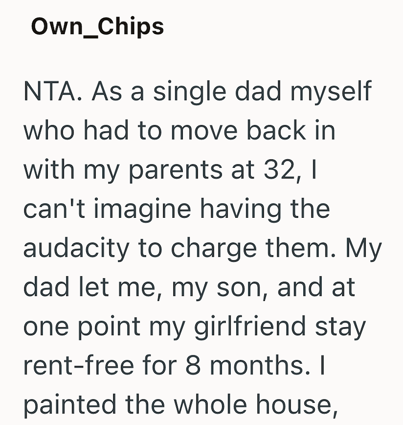 Own_Chips NTA. As a single dad myself who had to move back in with my parents at 32, I can't imagine having the audacity to charge them. My dad let me, my son, and at one point my girlfriend stay. rent-free for 8 months. I painted the whole house,