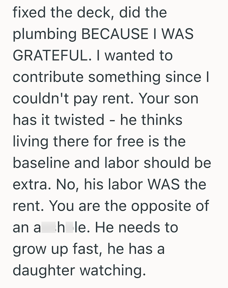 fixed the deck, did the plumbing BECAUSE I WAS GRATEFUL. I wanted to contribute something since I couldn't pay rent. Your son has it twisted - he thinks living there for free is the baseline and labor should be extra. No, his labor WAS the rent. You are the opposite of an a hole. He needs to grow up fast, he has a daughter watching.