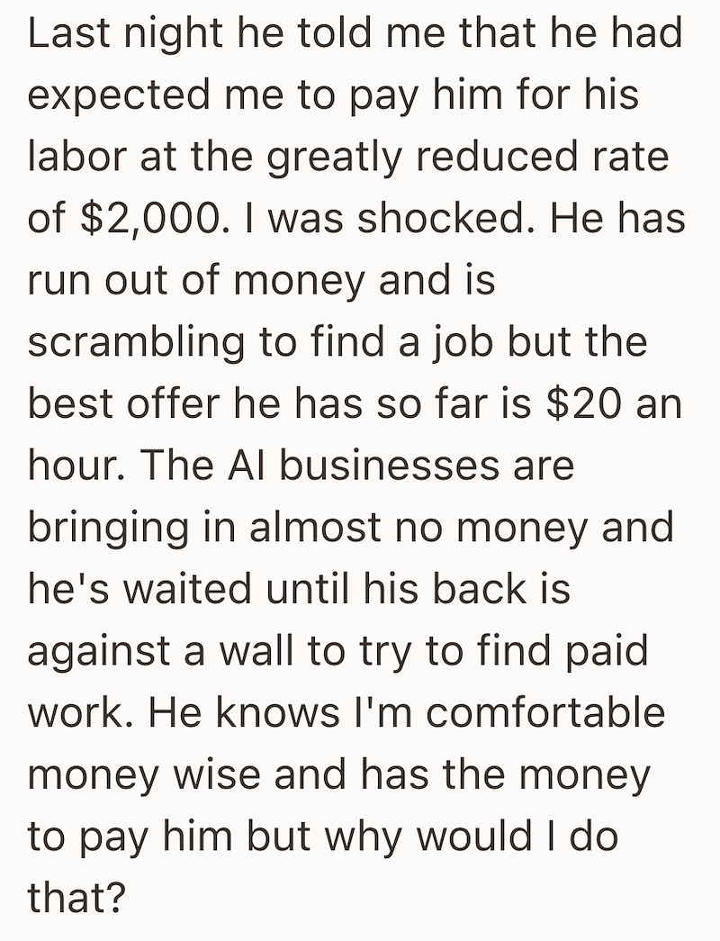 Last night he told me that he had expected me to pay him for his labor at the greatly reduced rate of $2,000. I was shocked. He has run out of money and is scrambling to find a job but the best offer he has so far is $20 an hour. The Al businesses are bringing in almost no money and he's waited until his back is against a wall to try to find paid work. He knows I'm comfortable money wise and has the money to pay him but why would I do that?