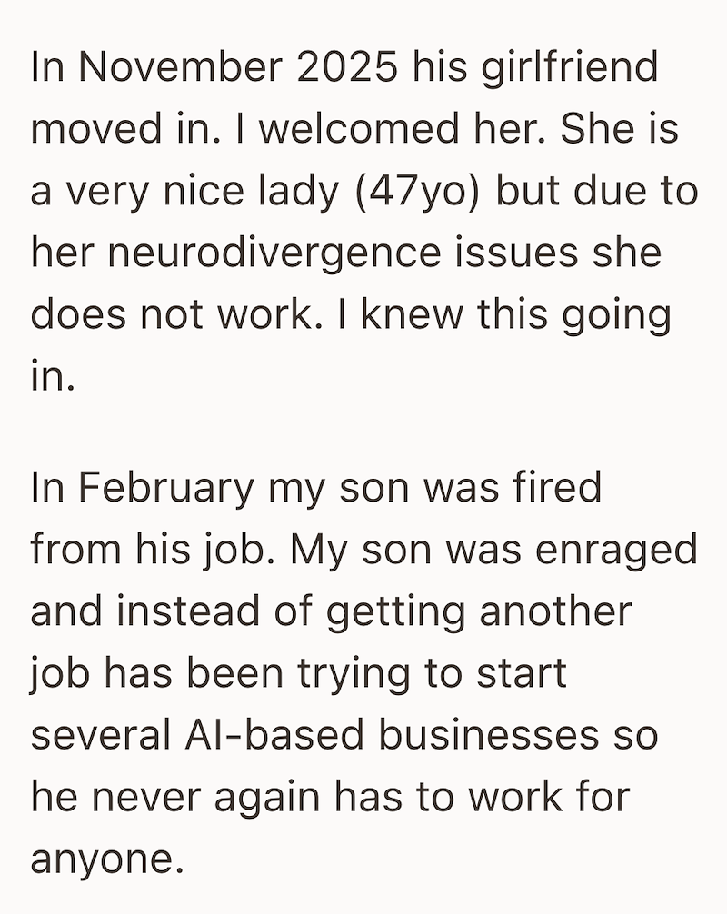 In November 2025 his girlfriend moved in. I welcomed her. She is a very nice lady (47yo) but due to her neurodivergence issues she does not work. I knew this going. in. In February my son was fired from his job. My son was enraged and instead of getting another job has been trying to start several Al-based businesses so he never again has to work for anyone.