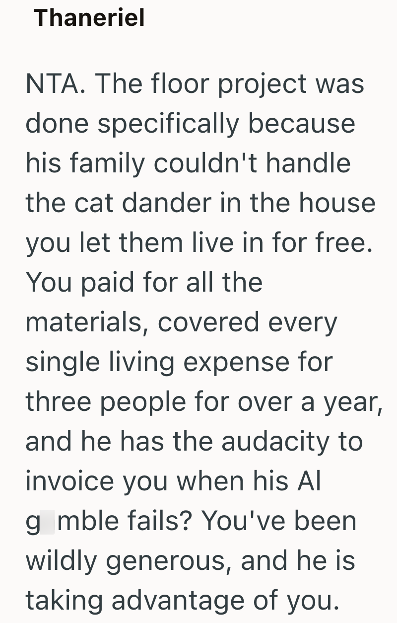 Thaneriel NTA. The floor project was done specifically because his family couldn't handle the cat dander in the house you let them live in for free. You paid for all the materials, covered every single living expense for three people for over a year, and he has the audacity to invoice you when his Al gmble fails? You've been wildly generous, and he is taking advantage of you.
