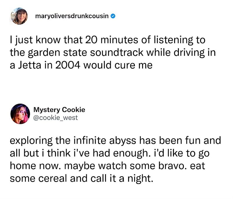 maryoliversdrunkcousin ❤ I just know that 20 minutes of listening to the garden state soundtrack while driving in a Jetta in 2004 would cure me Mystery Cookie @cookie_west exploring the infinite abyss has been fun and all but i think i've had enough. i'd like to go home now. maybe watch some bravo. eat some cereal and call it a night.