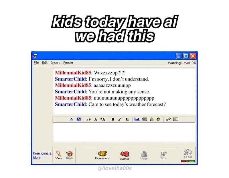 kids today have al we had this File Edit Insert People MillennialKid85: Wazzzzzup?!?! SmarterChild: I'm sorry, I don't understand. MillennialKid85: aaaaazzzzuuuupp SmarterChild: You're not making any sense. MillennialKid85: uuuuuuuuuupppppPPPPPPPP SmarterChild: Care to see today's weather forecast? A A A A A BZU link X Warning Level: 0% Free Icons & More Send Warn Block Expressions Games Video Talk @ilovethe00s