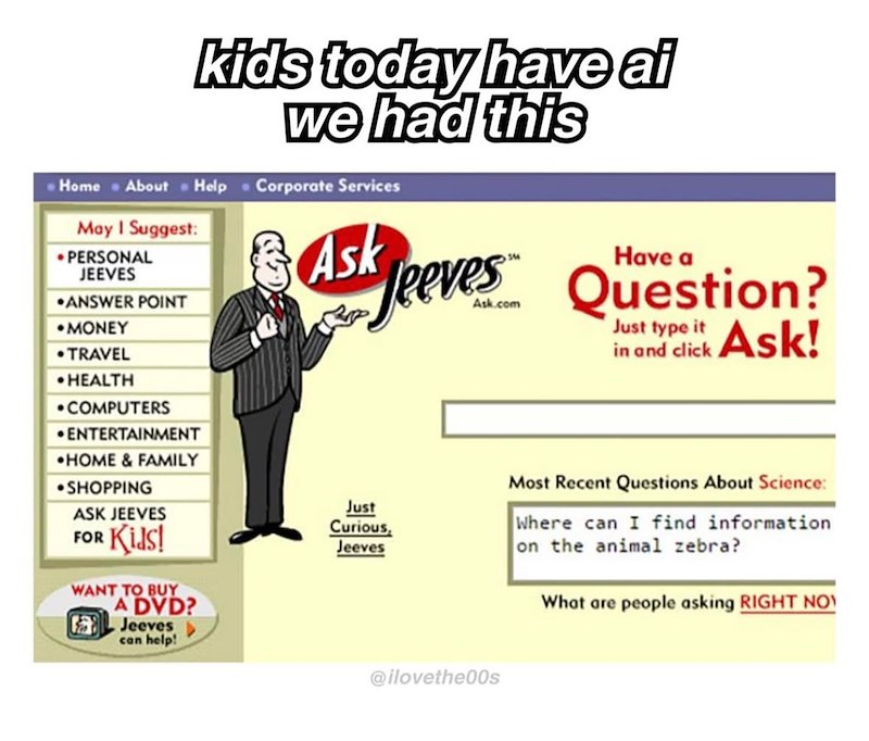 kids today have al we had this Home About Help Corporate Services May I suggest: •PERSONAL JEEVES ANSWER POINT Ask MONEY Have a Jeeves Question? Just type it in and click Ask! .TRAVEL ⚫HEALTH •COMPUTERS ENTERTAINMENT •HOME & FAMILY ⚫SHOPPING ASK JEEVES FOR Kids! WANT TO BUY A DVD? Jeeves can help! Just Curious, Jeeves @ilovethe00s Most Recent Questions About Science: Where can I find information on the animal zebra? What are people asking RIGHT NO