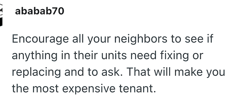 ababab70 Encourage all your neighbors to see if anything in their units need fixing or replacing and to ask. That will make you the most expensive tenant.