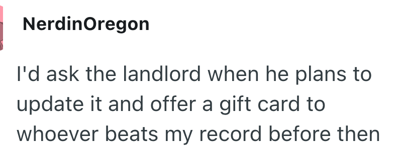 NerdinOregon I'd ask the landlord when he plans to update it and offer a gift card to whoever beats my record before then
