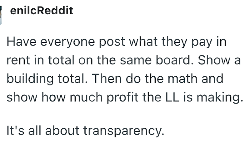 enilcReddit Have everyone post what they pay in rent in total on the same board. Show a building total. Then do the math and show how much profit the LL is making. It's all about transparency.