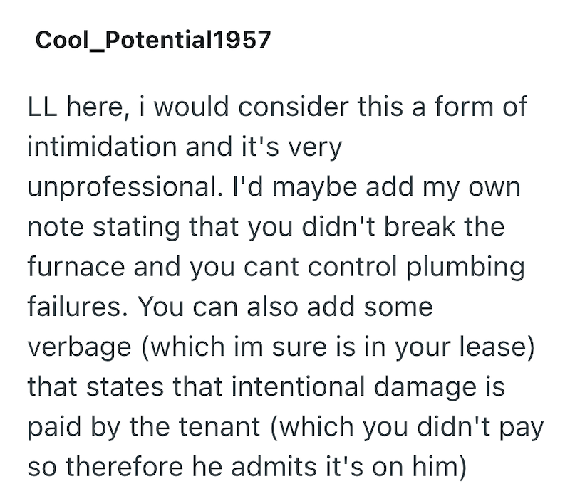 Cool_Potential1957 LL here, i would consider this a form of intimidation and it's very unprofessional. I'd maybe add my own note stating that you didn't break the furnace and you cant control plumbing failures. You can also add some verbage (which im sure is in your lease) that states that intentional damage is paid by the tenant (which you didn't pay so therefore he admits it's on him)