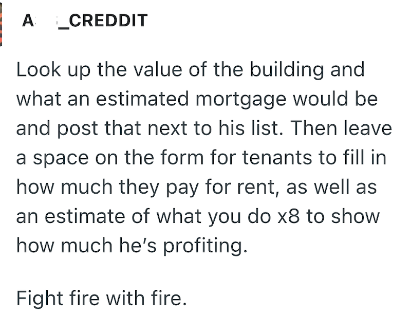 A _CREDDIT Look up the value of the building and what an estimated mortgage would be and post that next to his list. Then leave a space on the form for tenants to fill in how much they pay for rent, as well as an estimate of what you do x8 to show how much he's profiting. Fight fire with fire.