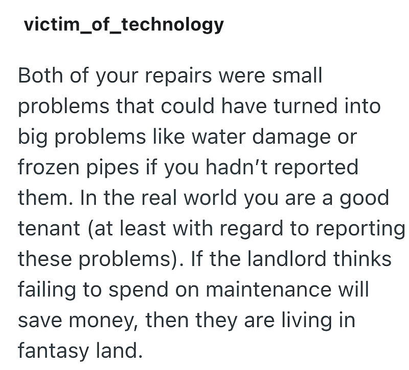 victim_of_technology Both of your repairs were small problems that could have turned into big problems like water damage or frozen pipes if you hadn't reported them. In the real world you are a good tenant (at least with regard to reporting these problems). If the landlord thinks failing to spend on maintenance will save money, then they are living in fantasy land.