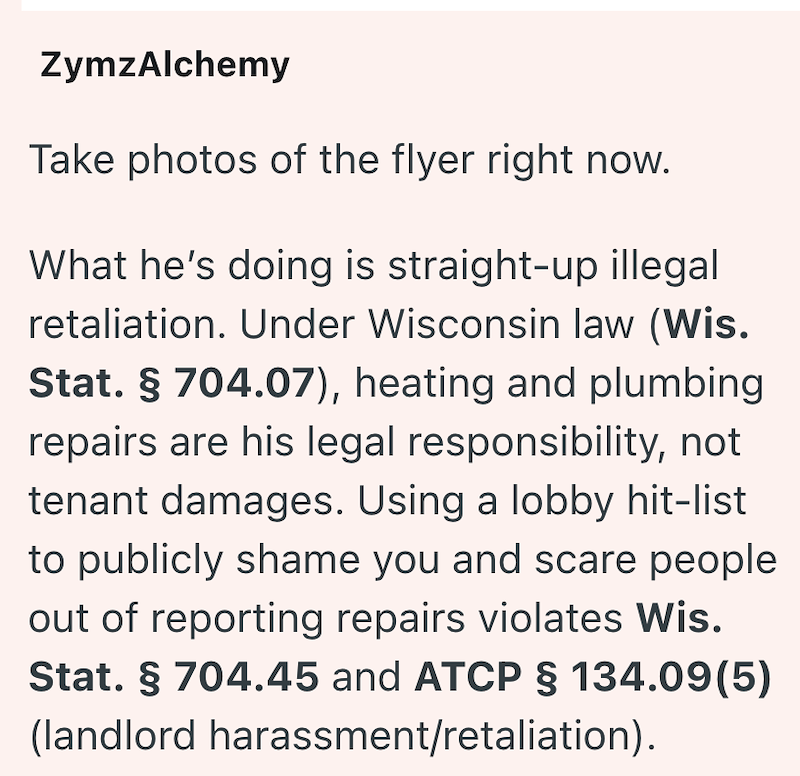 ZymzAlchemy Take photos of the flyer right now. What he's doing is straight-up illegal retaliation. Under Wisconsin law (Wis. Stat. § 704.07), heating and plumbing repairs are his legal responsibility, not tenant damages. Using a lobby hit-list to publicly shame you and scare people out of reporting repairs violates Wis. Stat. § 704.45 and ATCP § 134.09(5) (landlord harassment/retaliation).