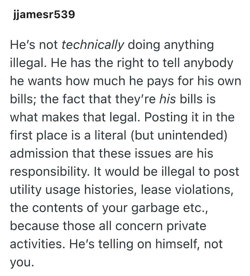 jjamesr539 He's not technically doing anything illegal. He has the right to tell anybody he wants how much he pays for his own bills; the fact that they're his bills is what makes that legal. Posting it in the first place is a literal (but unintended) admission that these issues are his responsibility. It would be illegal to post utility usage histories, lease violations, the contents of your garbage etc., because those all concern private activities. He's telling on himself, not you.