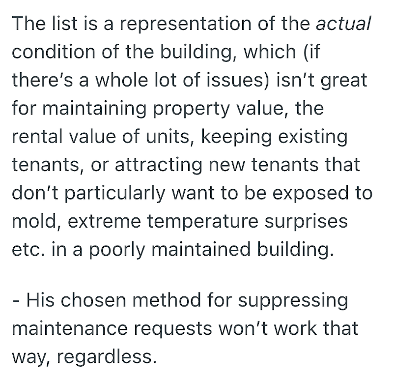 The list is a representation of the actual condition of the building, which (if there's a whole lot of issues) isn't great for maintaining property value, the rental value of units, keeping existing tenants, or attracting new tenants that don't particularly want to be exposed to mold, extreme temperature surprises etc. in a poorly maintained building. - His chosen method for suppressing maintenance requests won't work that way, regardless.